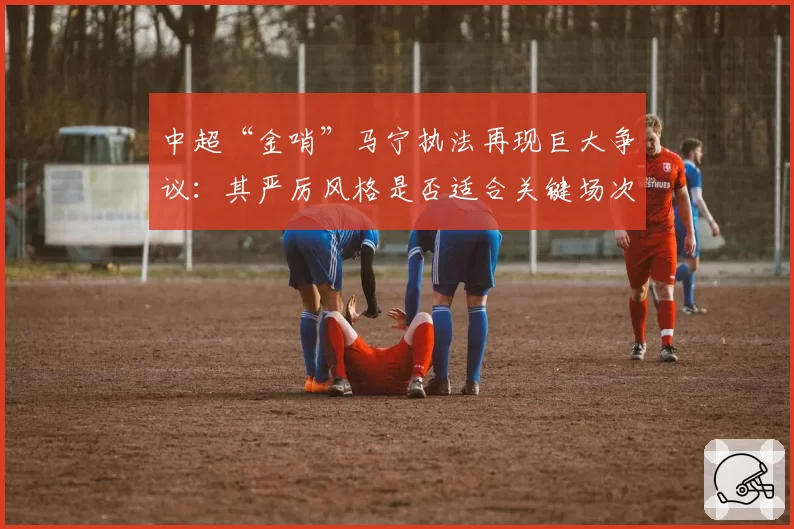 中超“金哨”马宁执法再现巨大争议:其严厉风格是否适合关键场次?