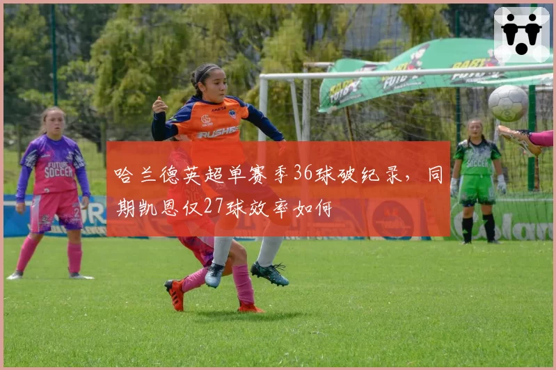 哈兰德英超单赛季36球破纪录，同期凯恩仅27球效率如何