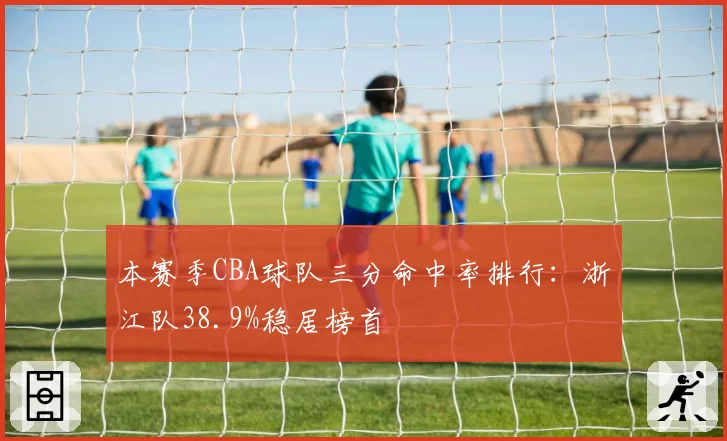 本赛季CBA球队三分命中率排行：浙江队38.9%稳居榜首