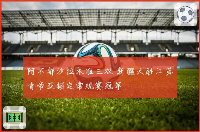 阿不都沙拉木准三双 新疆大胜江苏肯帝亚锁定常规赛冠军