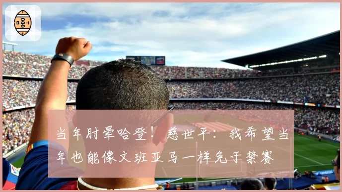 当年肘晕哈登！慈世平：我希望当年也能像文班亚马一样免于禁赛