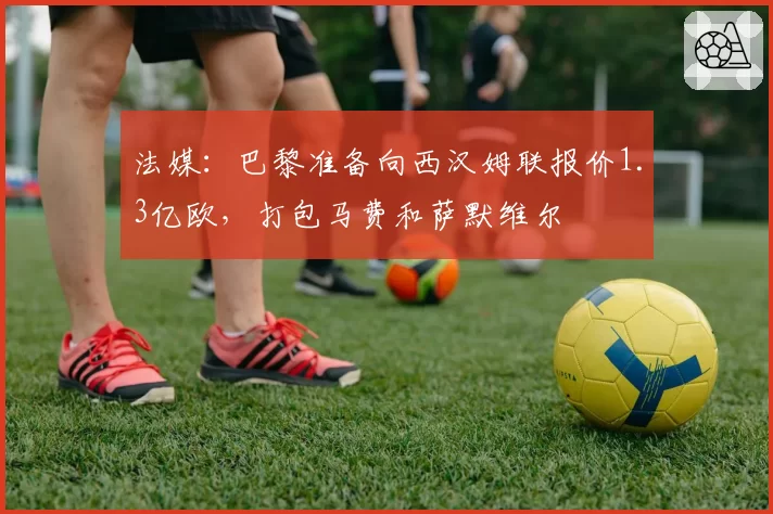 法媒:巴黎准备向西汉姆联报价1.3亿欧,打包马费和萨默维尔