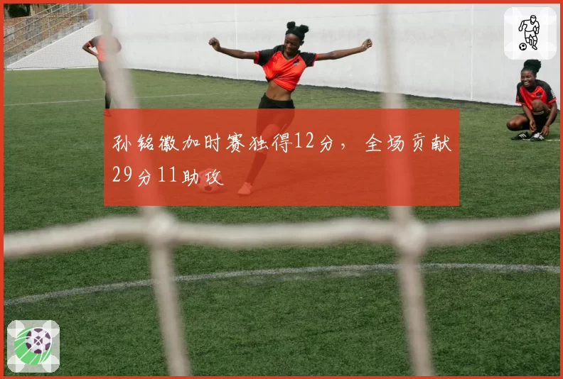 孙铭徽加时赛独得12分，全场贡献29分11助攻
