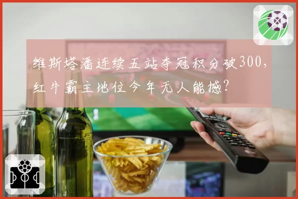 维斯塔潘连续五站夺冠积分破300，红牛霸主地位今年无人能撼？