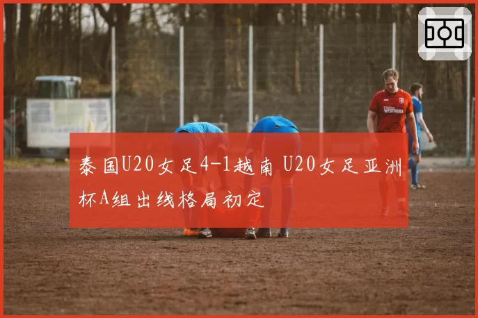 泰国U20女足4-1越南 U20女足亚洲杯A组出线格局初定