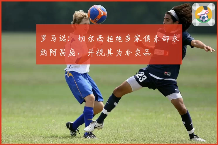 罗马诺：切尔西拒绝多家俱乐部求购阿昌庞，并视其为非卖品