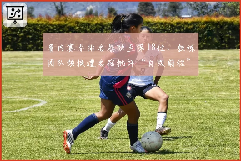 鲁内赛季排名暴跌至第18位，教练团队频换遭名宿批评“自毁前程”